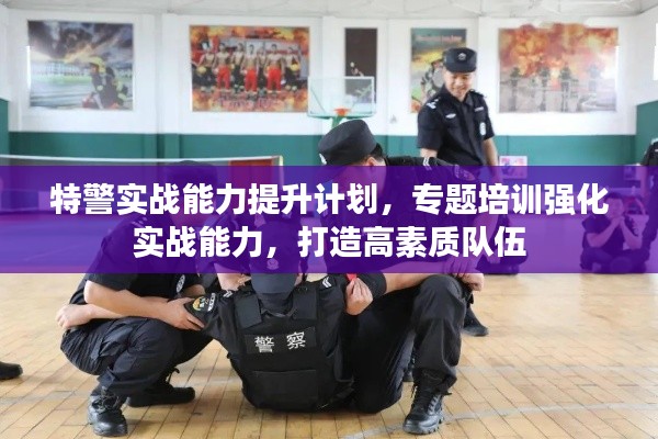 特警实战能力提升计划,专题培训强化实战能力,打造高素质队伍
