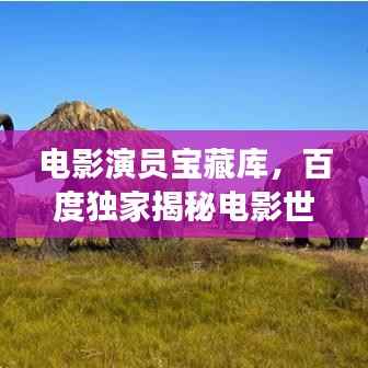 电影演员宝藏库,百度独家揭秘电影世界的璀璨明星