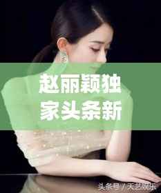 赵丽颖独家头条新闻,明星风采瞩目