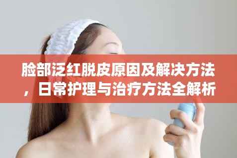 脸部泛红脱皮原因及解决方法,日常护理与治疗方法全解析