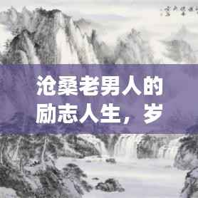沧桑老男人的励志人生,岁月磨砺铸就坚韧不拔的意志