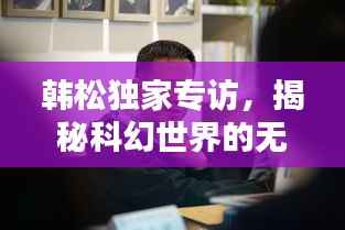 韩松独家专访,揭秘科幻世界的无穷奥秘