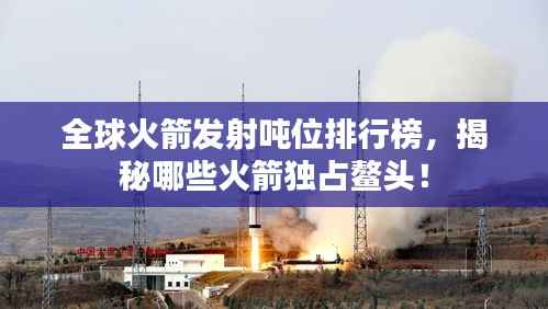 全球火箭发射吨位排行榜,揭秘哪些火箭独占鳌头!